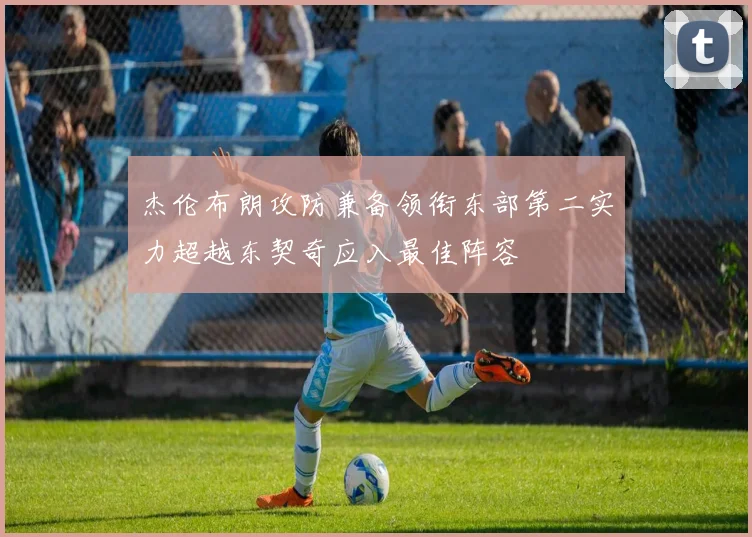 杰伦布朗攻防兼备领衔东部第二实力超越东契奇应入最佳阵容