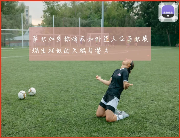 萨尔加多称梅西如外星人亚马尔展现出相似的天赋与潜力