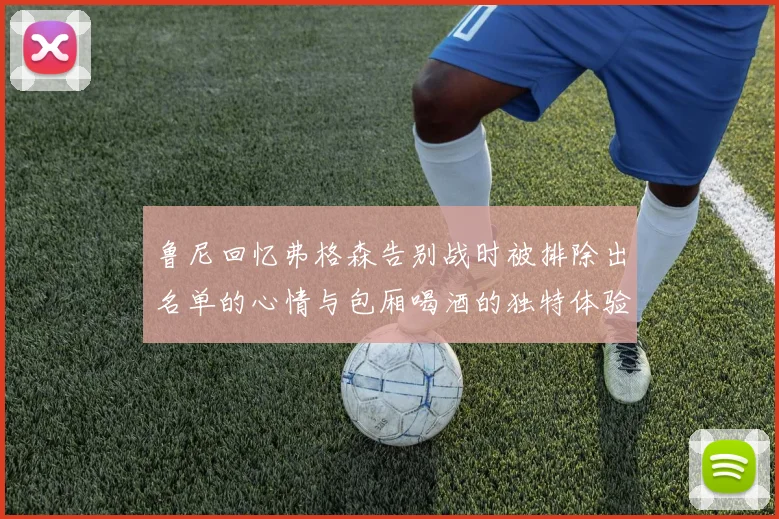 鲁尼回忆弗格森告别战时被排除出名单的心情与包厢喝酒的独特体验